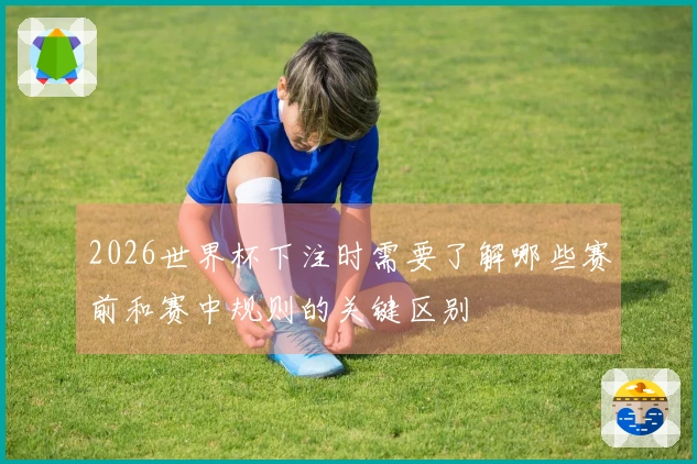 2026世界杯下注时需要了解哪些赛前和赛中规则的关键区别