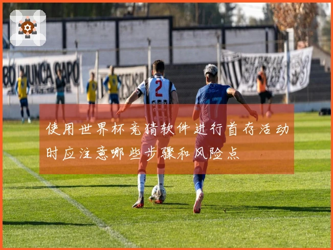 使用世界杯竞猜软件进行首存活动时应注意哪些步骤和风险点
