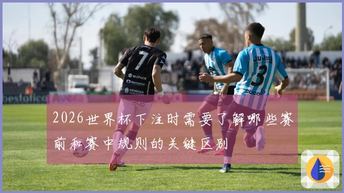2026世界杯下注时需要了解哪些赛前和赛中规则的关键区别